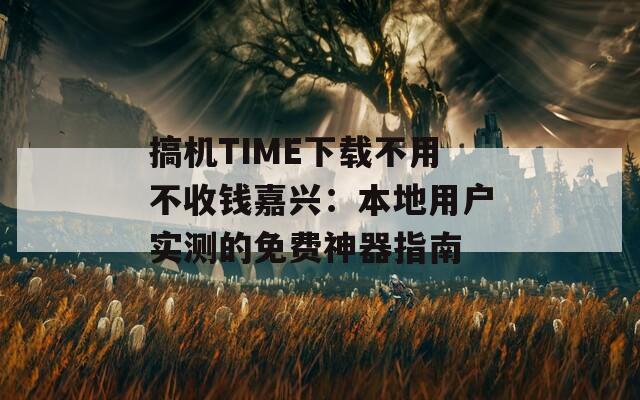 搞机TIME下载不用不收钱嘉兴：本地用户实测的免费神器指南