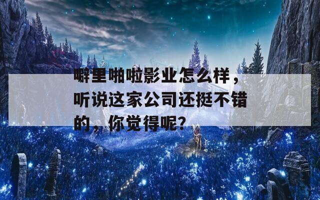 噼里啪啦影业怎么样，听说这家公司还挺不错的，你觉得呢？