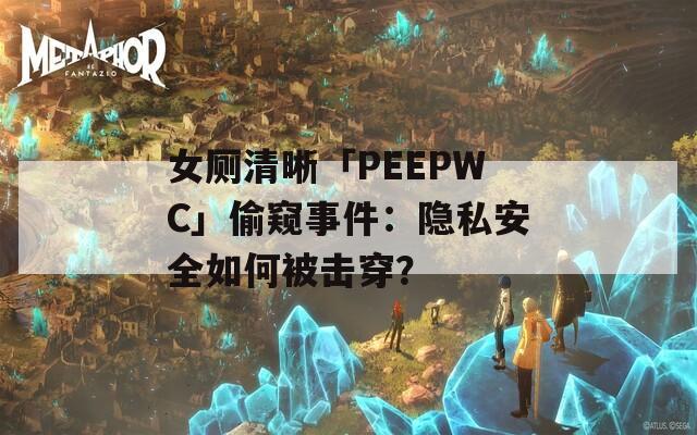 女厕清晰「PEEPWC」偷窥事件：隐私安全如何被击穿？