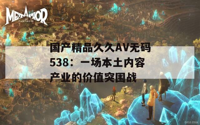 国产精品久久AV无码538：一场本土内容产业的价值突围战