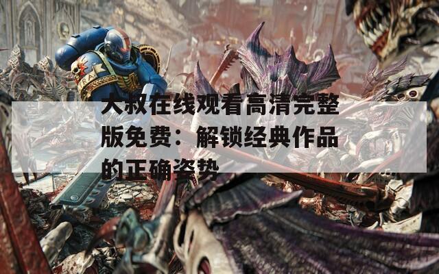 大叔在线观看高清完整版免费：解锁经典作品的正确姿势