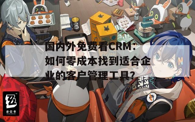 国内外免费看CRM：如何零成本找到适合企业的客户管理工具？