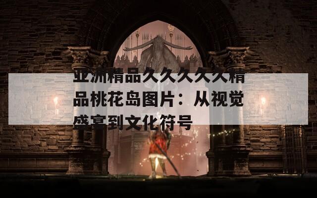 亚洲精品久久久久久精品桃花岛图片：从视觉盛宴到文化符号