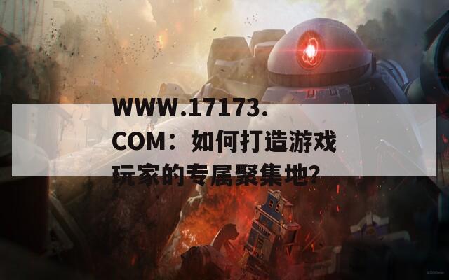 WWW.17173.COM：如何打造游戏玩家的专属聚集地？