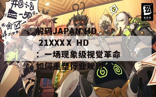 解码JAPAN HD 21XXXⅩ HD：一场现象级视觉革命如何重塑行业规则