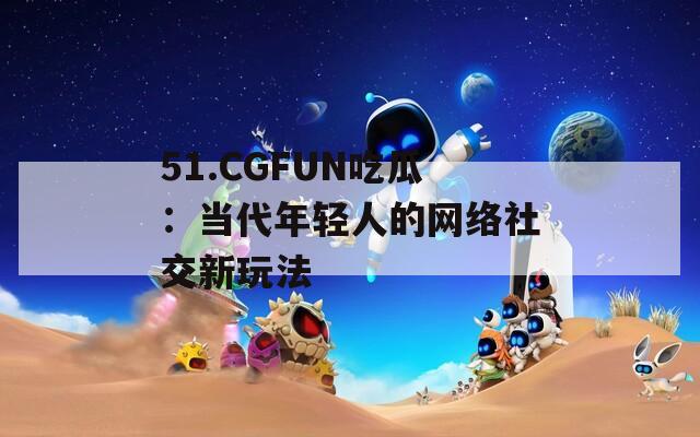 51.CGFUN吃瓜：当代年轻人的网络社交新玩法