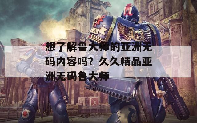 想了解鲁大师的亚洲无码内容吗？久久精品亚洲无码鲁大师