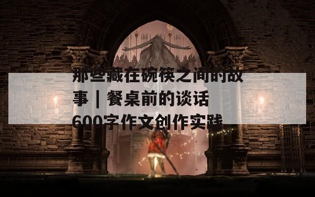 那些藏在碗筷之间的故事 | 餐桌前的谈话600字作文创作实践