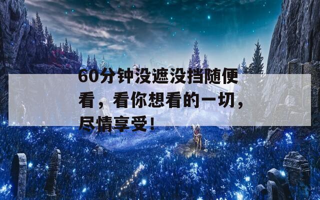 60分钟没遮没挡随便看，看你想看的一切，尽情享受！