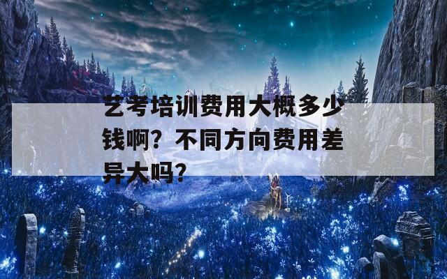 艺考培训费用大概多少钱啊？不同方向费用差异大吗？