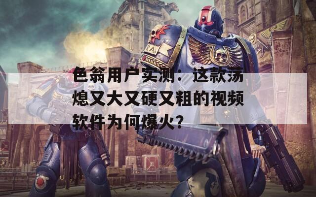 色翁用户实测：这款荡熄又大又硬又粗的视频软件为何爆火？