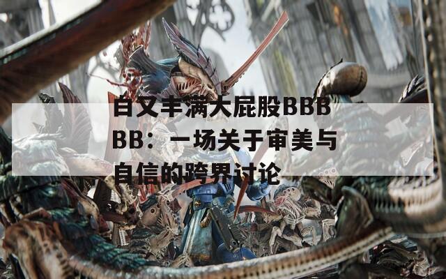 白又丰满大屁股BBBBB：一场关于审美与自信的跨界讨论