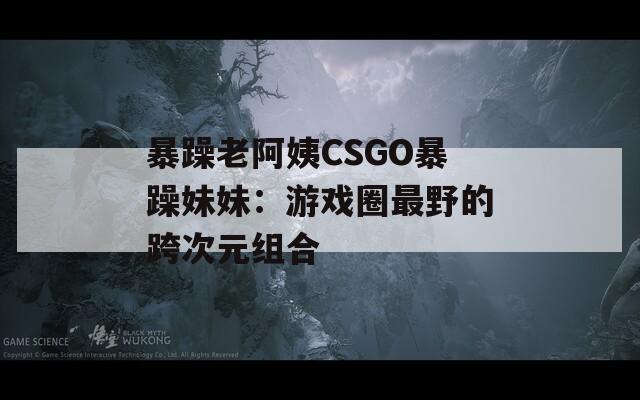 暴躁老阿姨CSGO暴躁妹妹：游戏圈最野的跨次元组合