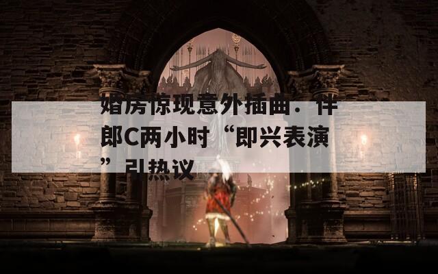 婚房惊现意外插曲：伴郎C两小时“即兴表演”引热议