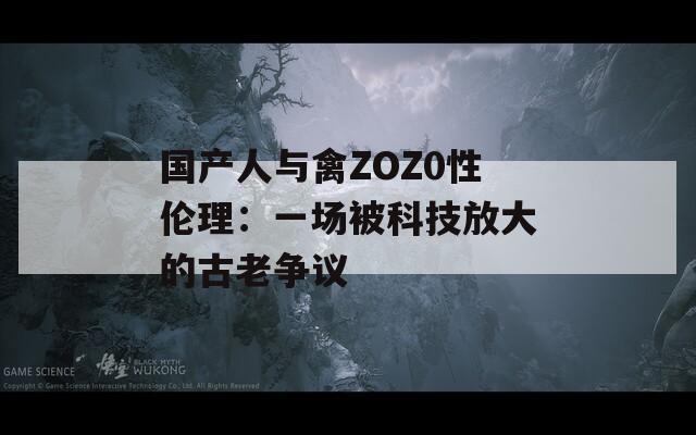 国产人与禽ZOZ0性伦理：一场被科技放大的古老争议