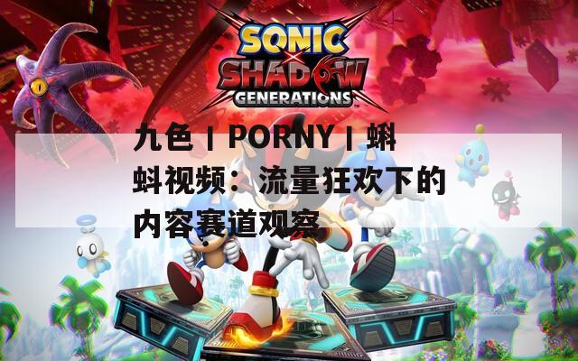 九色丨PORNY丨蝌蚪视频：流量狂欢下的内容赛道观察