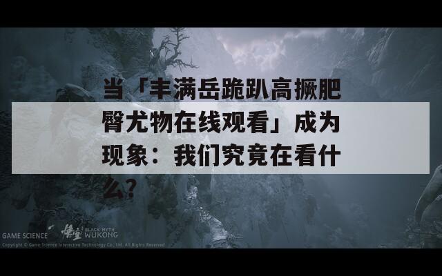 当「丰满岳跪趴高撅肥臀尤物在线观看」成为现象：我们究竟在看什么？