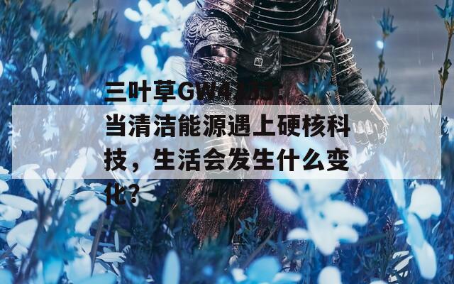 三叶草GW4333：当清洁能源遇上硬核科技，生活会发生什么变化？