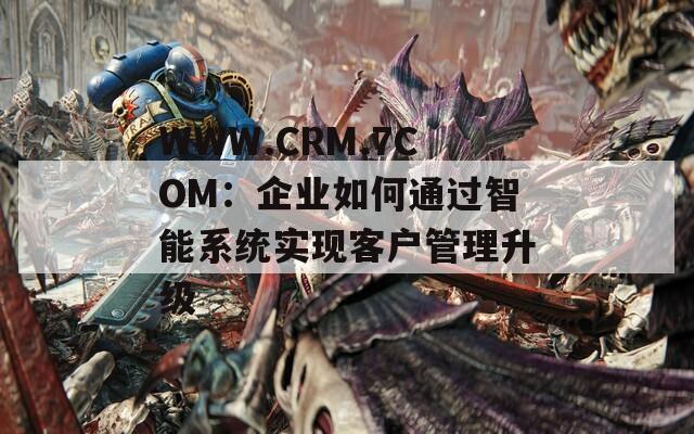 WWW.CRM.7COM：企业如何通过智能系统实现客户管理升级