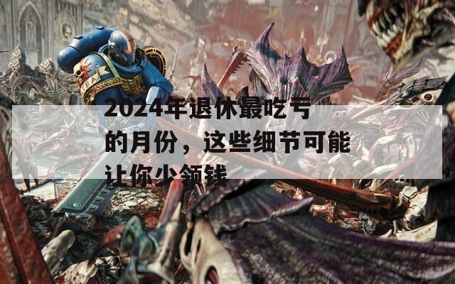 2024年退休最吃亏的月份，这些细节可能让你少领钱