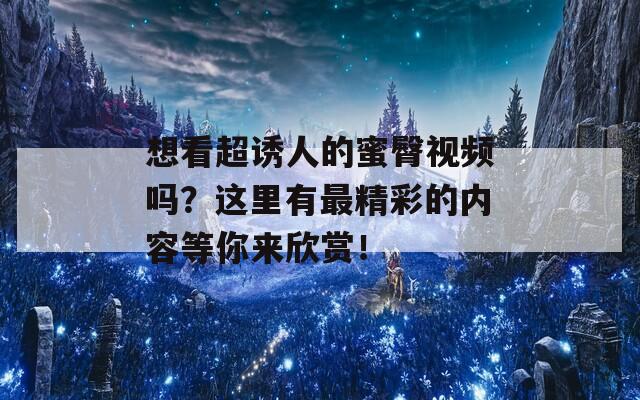 想看超诱人的蜜臀视频吗？这里有最精彩的内容等你来欣赏！