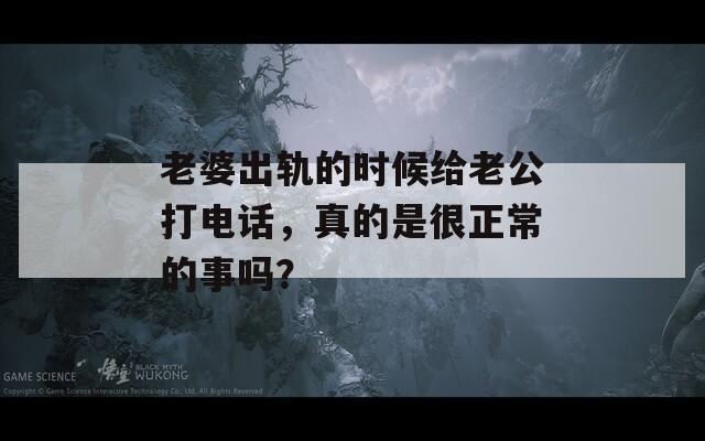 老婆出轨的时候给老公打电话，真的是很正常的事吗？