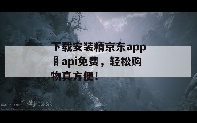 下载安装精京东app汅api免费，轻松购物真方便！