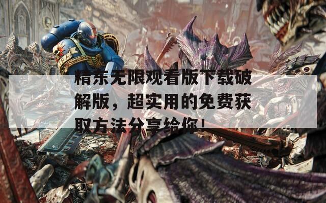 精东无限观看版下载破解版，超实用的免费获取方法分享给你！