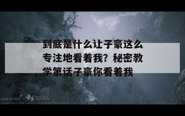 到底是什么让子豪这么专注地看着我？秘密教学第话子豪你看着我