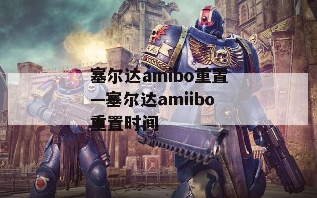 塞尔达amibo重置—塞尔达amiibo重置时间