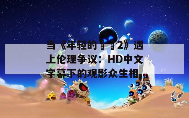 当《年轻的妺妺2》遇上伦理争议：HD中文字幕下的观影众生相