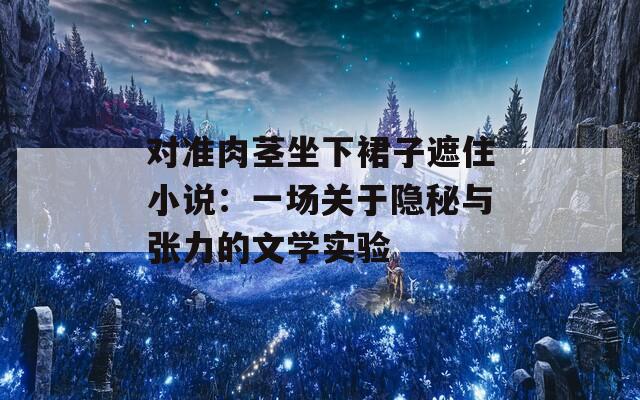 对准肉茎坐下裙子遮住小说：一场关于隐秘与张力的文学实验