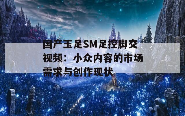 国产玉足SM足控脚交视频：小众内容的市场需求与创作现状