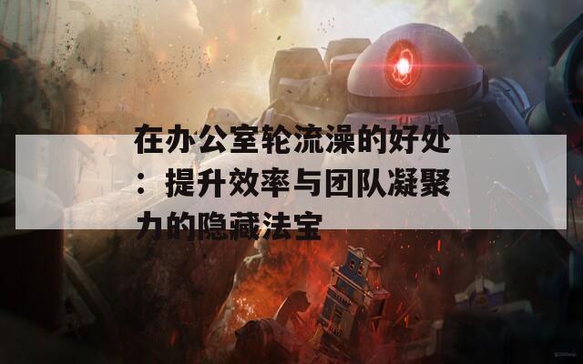 在办公室轮流澡的好处：提升效率与团队凝聚力的隐藏法宝