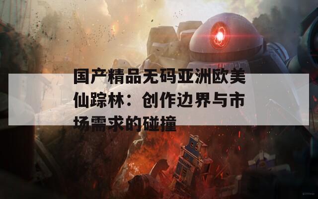 国产精品无码亚洲欧美仙踪林：创作边界与市场需求的碰撞