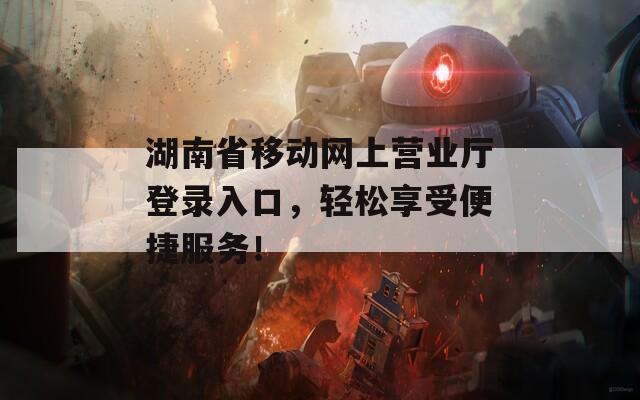 湖南省移动网上营业厅登录入口，轻松享受便捷服务！