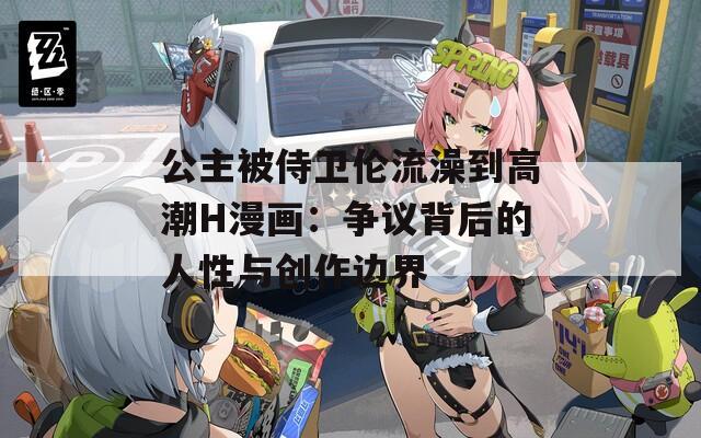 公主被侍卫伦流澡到高潮H漫画：争议背后的人性与创作边界