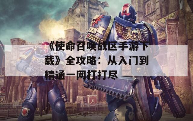 《使命召唤战区手游下载》全攻略：从入门到精通一网打打尽