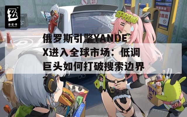 俄罗斯引擎YANDEX进入全球市场：低调巨头如何打破搜索边界？