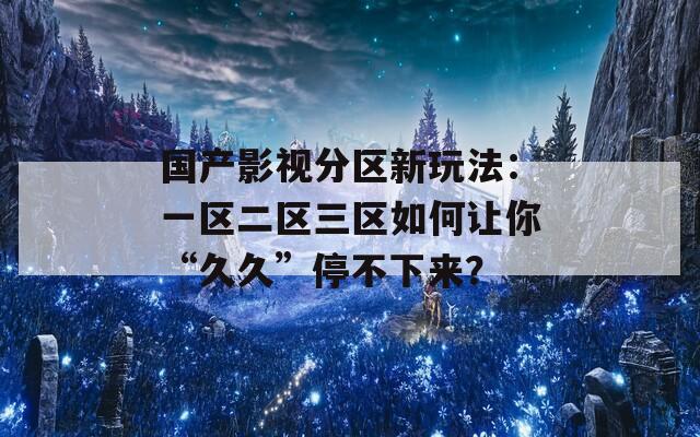 国产影视分区新玩法：一区二区三区如何让你“久久”停不下来？