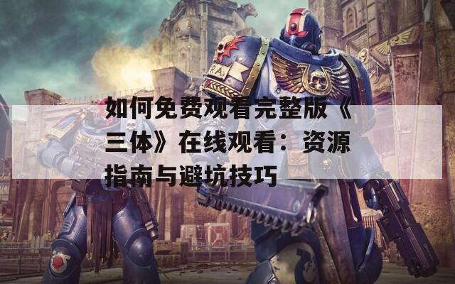 如何免费观看完整版《三体》在线观看：资源指南与避坑技巧