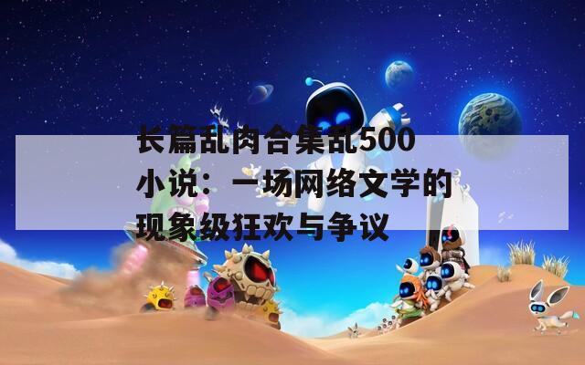 长篇乱肉合集乱500小说：一场网络文学的现象级狂欢与争议