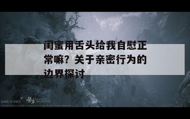 闺蜜用舌头给我自慰正常嘛？关于亲密行为的边界探讨