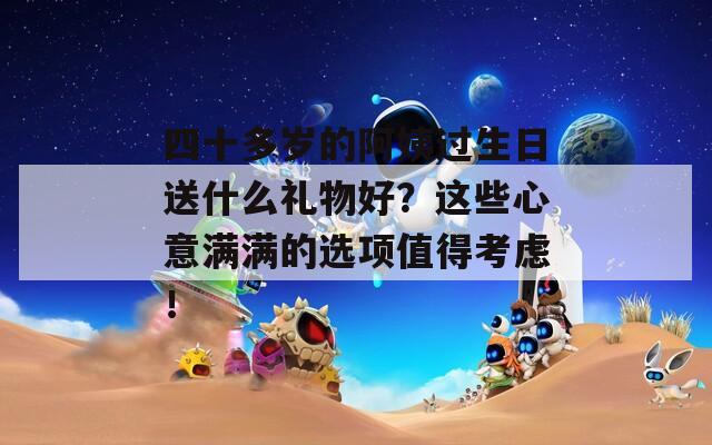 四十多岁的阿姨过生日送什么礼物好？这些心意满满的选项值得考虑！