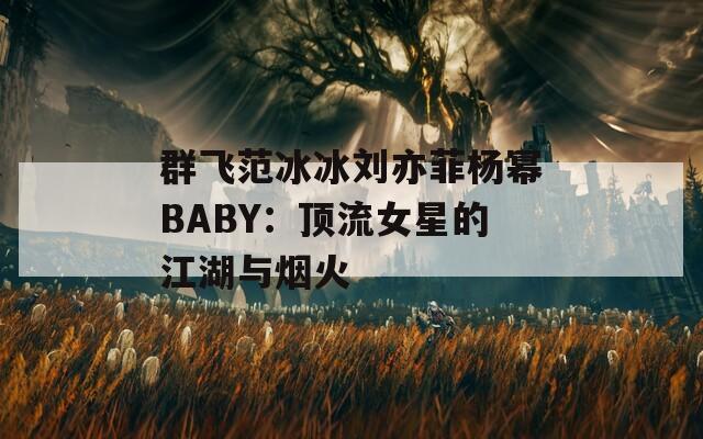 群飞范冰冰刘亦菲杨幂BABY：顶流女星的江湖与烟火