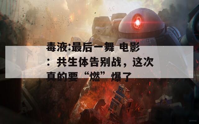 毒液:最后一舞 电影：共生体告别战，这次真的要“燃”爆了