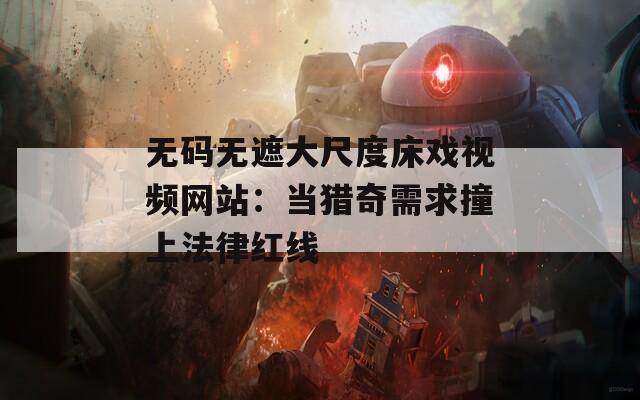 无码无遮大尺度床戏视频网站：当猎奇需求撞上法律红线