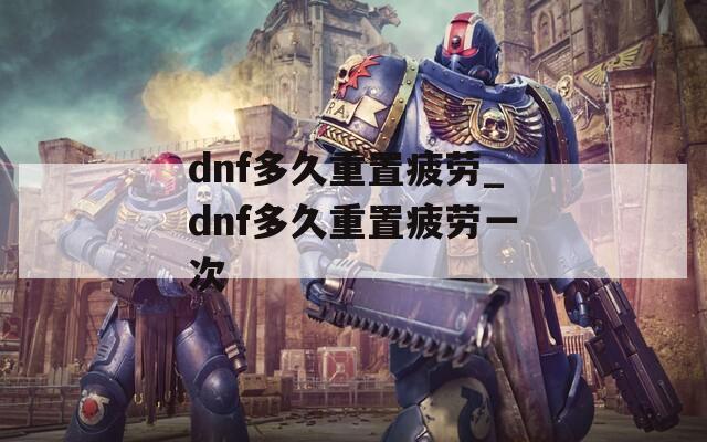 dnf多久重置疲劳_dnf多久重置疲劳一次