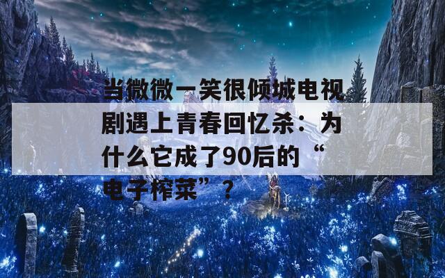 当微微一笑很倾城电视剧遇上青春回忆杀：为什么它成了90后的“电子榨菜”？