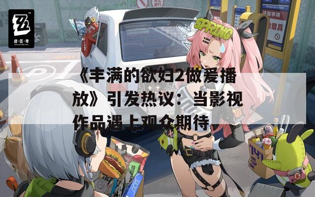 《丰满的欲妇2做爰播放》引发热议：当影视作品遇上观众期待